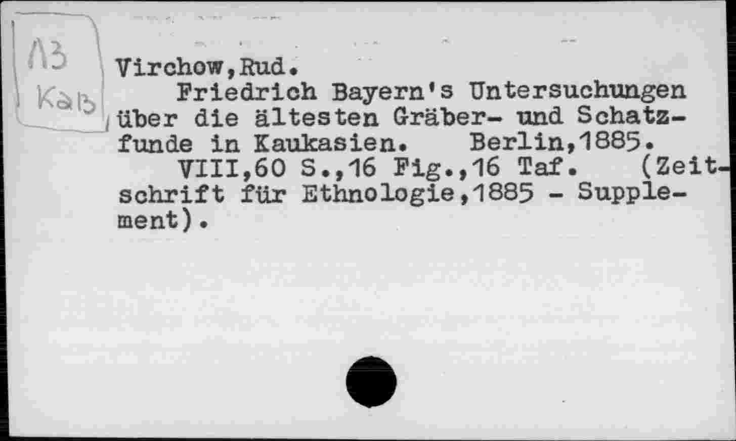 ﻿Virchow,Rud.
Friedrich Bayern’s Untersuchungen über die ältesten Gräber- und Schatzfunde in Kaukasien. Berlin,1885.
VIII,60 S.,16 Fig.,16 Taf. (Zeit Schrift für Ethnologie,1885 - Supplement) .